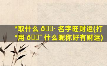 *
取什么 🕷 名字旺财运(打*
用 🐯 什么昵称好有财运)